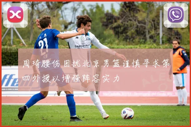 周琦腰伤困扰北京男篮谨慎寻求第四外援以增强阵容实力