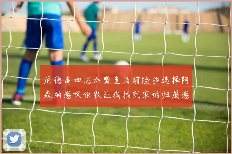 厄德高回忆加盟皇马前险些选择阿森纳感叹伦敦让我找到家的归属感