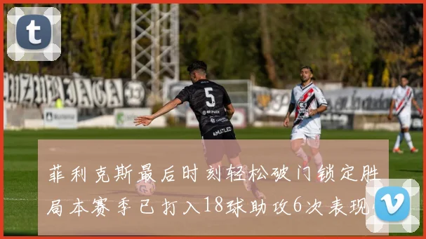 菲利克斯最后时刻轻松破门锁定胜局本赛季已打入18球助攻6次表现惊艳