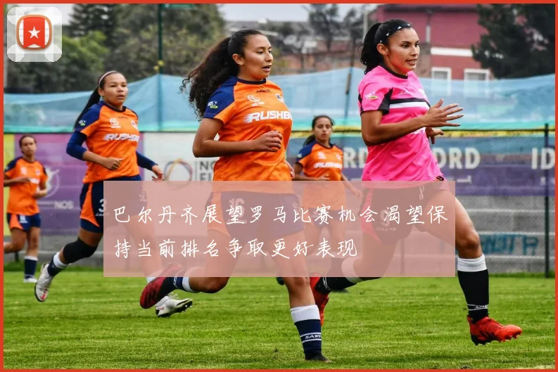 巴尔丹齐展望罗马比赛机会渴望保持当前排名争取更好表现