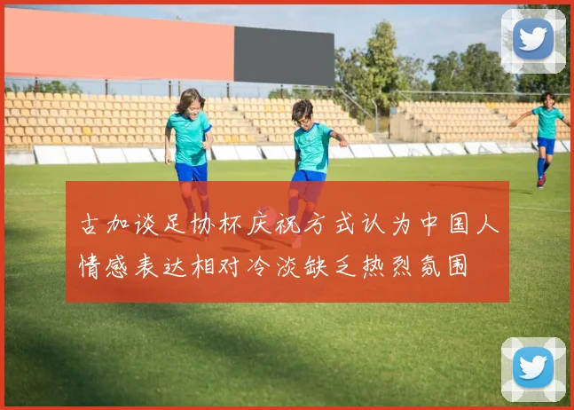 古加谈足协杯庆祝方式认为中国人情感表达相对冷淡缺乏热烈氛围