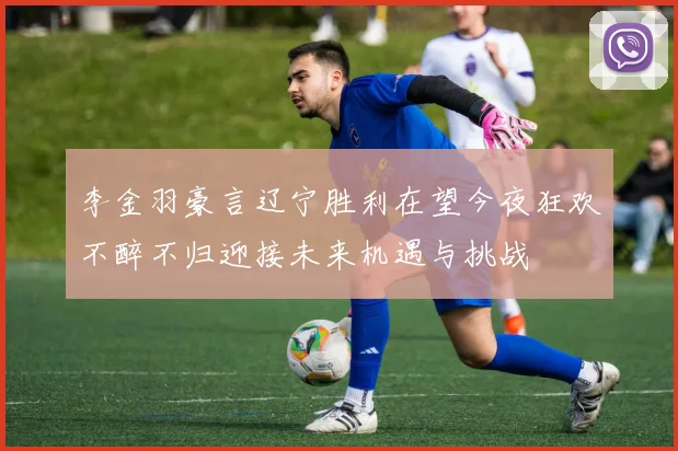 李金羽豪言辽宁胜利在望今夜狂欢不醉不归迎接未来机遇与挑战