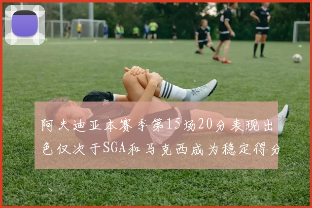 阿夫迪亚本赛季第15场20分表现出色仅次于SGA和马克西成为稳定得分手