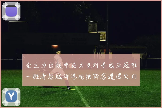 全主力出战申花力克对手成亚冠唯一胜者蓉城海港轮换阵容遭遇失利