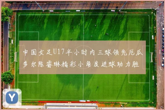 中国女足U17半小时内三球领先厄瓜多尔陈睿琳精彩小角度进球助力胜利