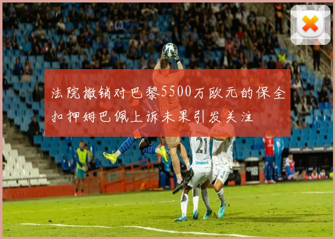 法院撤销对巴黎5500万欧元的保全扣押姆巴佩上诉未果引发关注