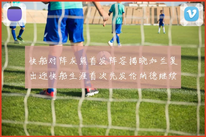 快船对阵灰熊首发阵容揭晓加兰复出迎快船生涯首次先发伦纳德继续出战