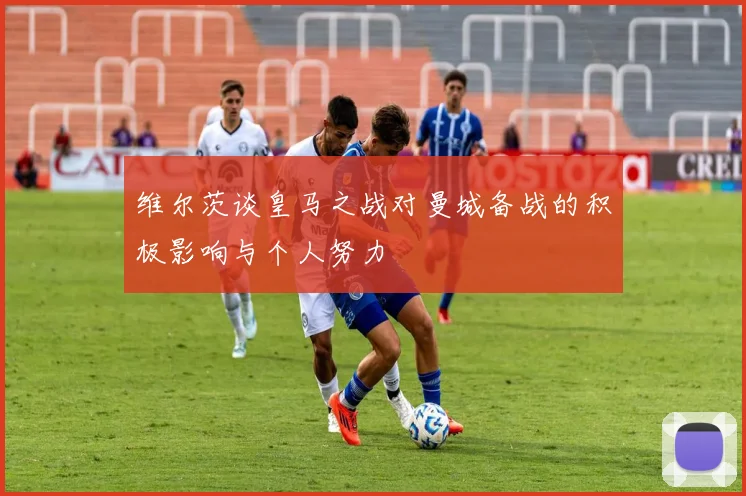 维尔茨谈皇马之战对曼城备战的积极影响与个人努力