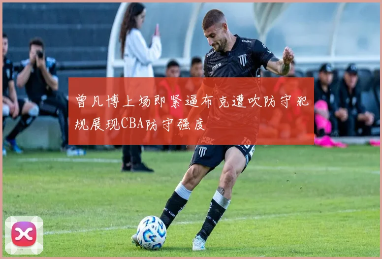 曾凡博上场即紧逼布克遭吹防守犯规展现CBA防守强度