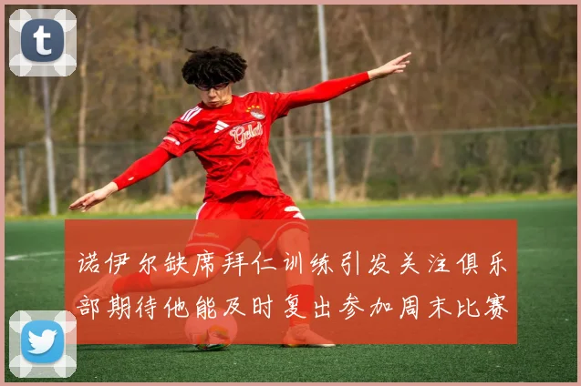 诺伊尔缺席拜仁训练引发关注俱乐部期待他能及时复出参加周末比赛