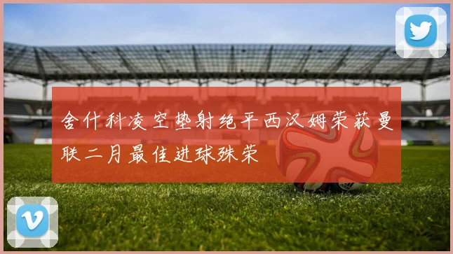 舍什科凌空垫射绝平西汉姆荣获曼联二月最佳进球殊荣