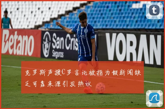 克罗斯声援C罗言论被指为假新闻缺乏可靠来源引发热议