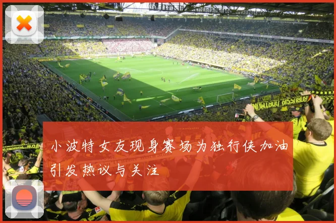 小波特女友现身赛场为独行侠加油引发热议与关注