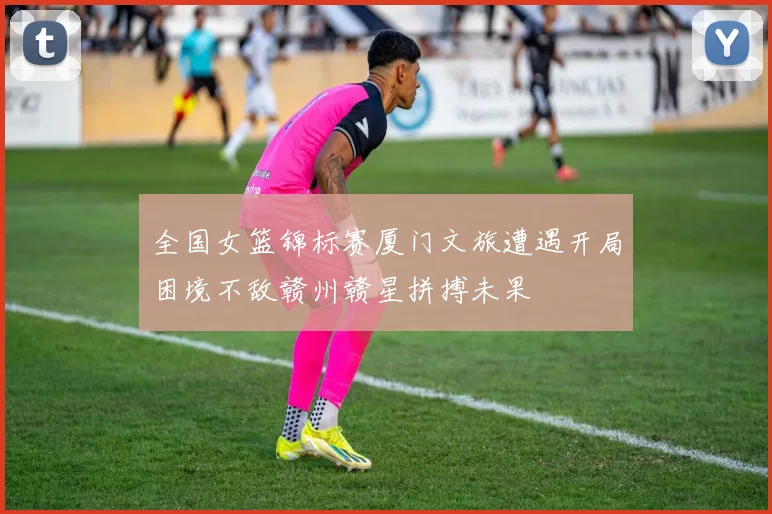 全国女篮锦标赛厦门文旅遭遇开局困境不敌赣州赣星拼搏未果