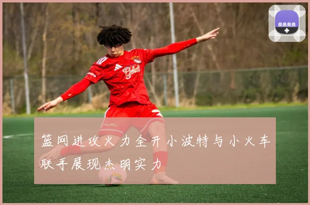 篮网进攻火力全开小波特与小火车联手展现杰明实力