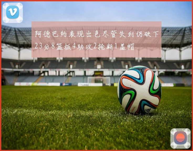 阿德巴约表现出色尽管失利仍砍下23分8篮板4助攻2抢断1盖帽
