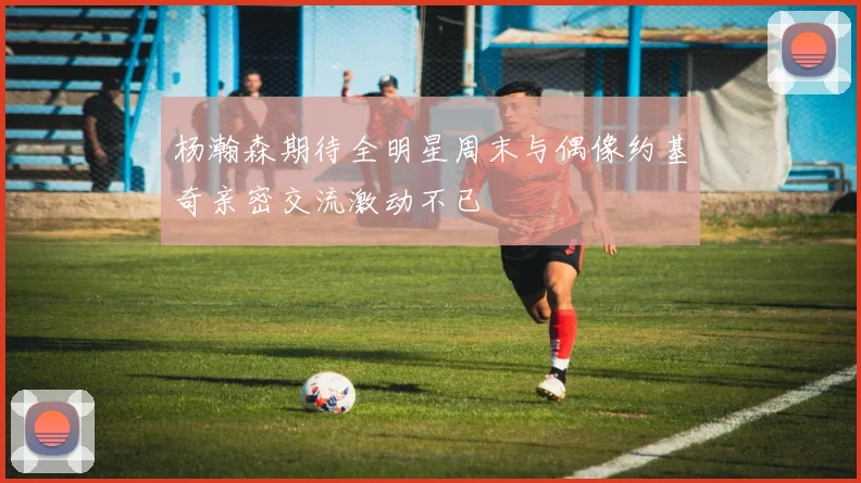 杨瀚森期待全明星周末与偶像约基奇亲密交流激动不已