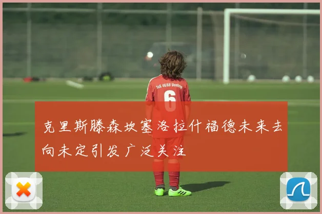 克里斯滕森坎塞洛拉什福德未来去向未定引发广泛关注