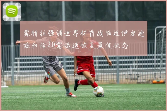 蒙特拉强调世界杯首战临近伊尔迪兹和恰20需迅速恢复最佳状态